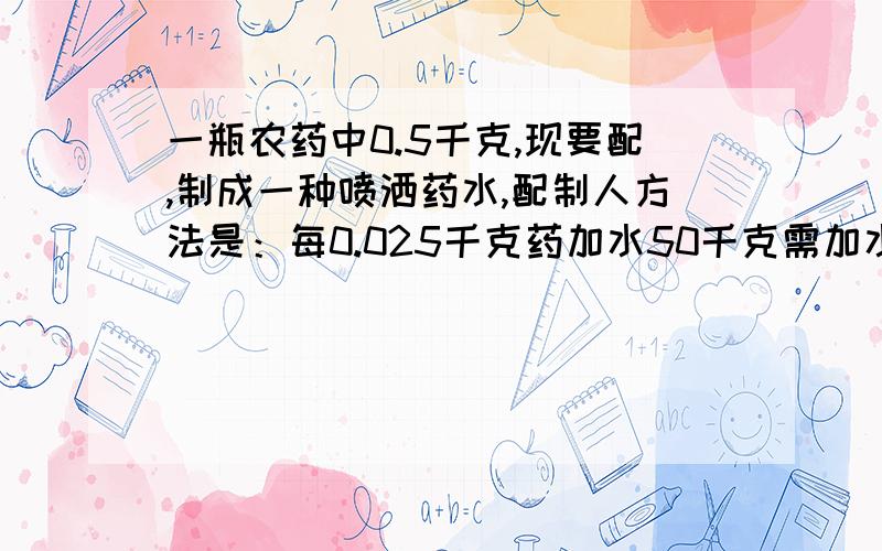 一瓶农药中0.5千克,现要配,制成一种喷洒药水,配制人方法是：每0.025千克药加水50千克需加水多少千克