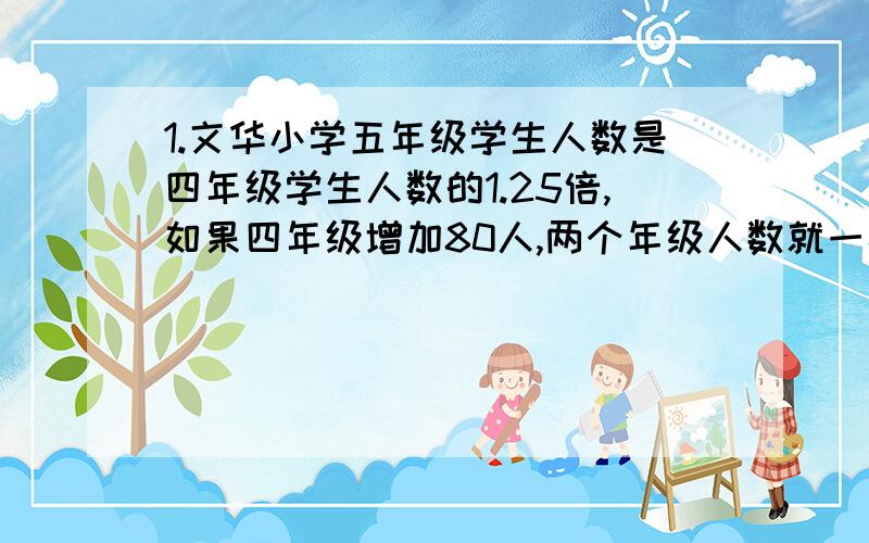 1.文华小学五年级学生人数是四年级学生人数的1.25倍,如果四年级增加80人,两个年级人数就一样多了.原来两个年级各有多少人?2.玩具厂生产的熊猫玩具比狗熊玩具多480件,熊猫玩具的件数是狗