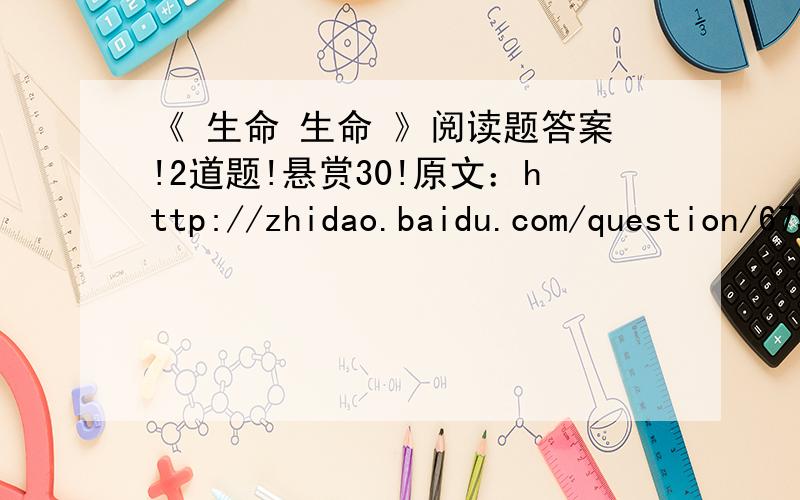 《 生命 生命 》阅读题答案!2道题!悬赏30!原文：http://zhidao.baidu.com/question/67572268.html?si=51.“我”认为蜜蜂“肯定完了”的理由是什么?2.文中的“我”刚开始厌烦蜜蜂；然后“我”为蜜蜂的举