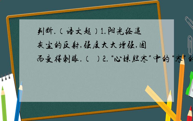 判断.（语文题）1.阳光经过灰尘的反射,强度大大增强,因而变得刺眼.（ ）2.“心惊胆寒”中的“寒”的意思是是“冷”.（ ）3.《只有一个地球》是一篇科普文.（ ）4.“甲虫音乐家们全神贯