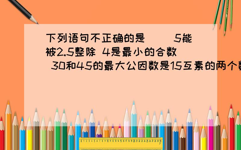 下列语句不正确的是（） 5能被2.5整除 4是最小的合数 30和45的最大公因数是15互素的两个数不一定都是素数