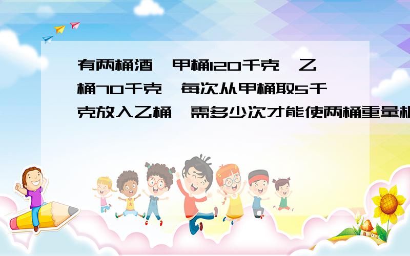 有两桶酒,甲桶120千克,乙桶70千克,每次从甲桶取5千克放入乙桶,需多少次才能使两桶重量相同?要有算式