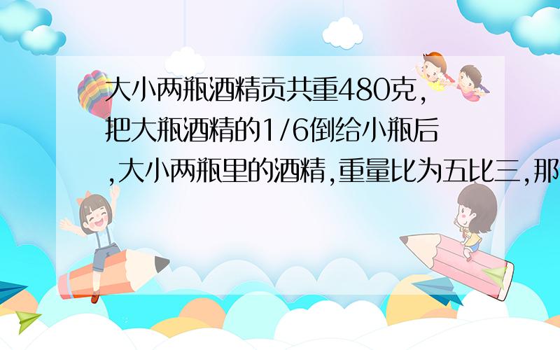 大小两瓶酒精贡共重480克,把大瓶酒精的1/6倒给小瓶后,大小两瓶里的酒精,重量比为五比三,那么大小两瓶,原来各装多少克?