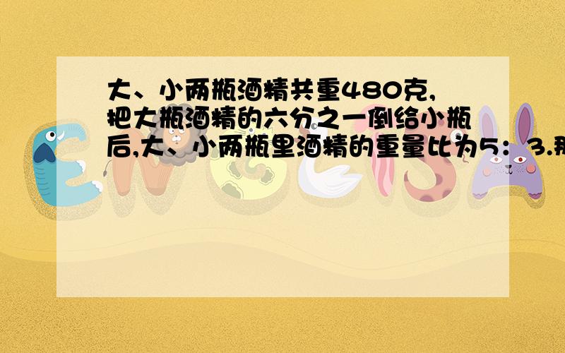 大、小两瓶酒精共重480克,把大瓶酒精的六分之一倒给小瓶后,大、小两瓶里酒精的重量比为5：3.那么大、小两瓶原来装酒精各多少克?