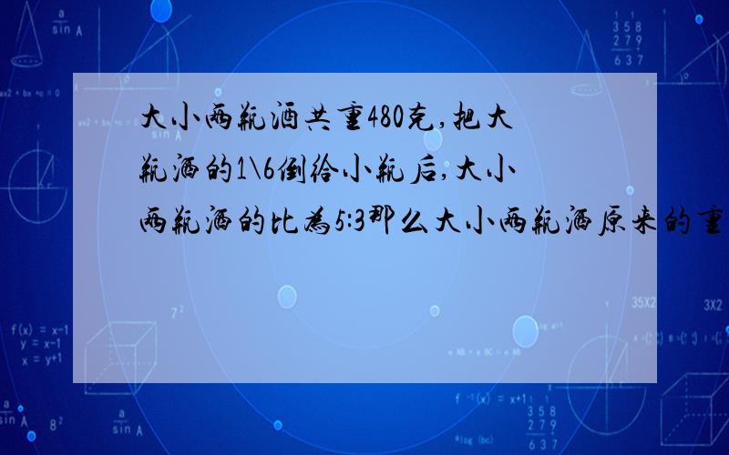 大小两瓶酒共重480克,把大瓶洒的1\6倒给小瓶后,大小两瓶洒的比为5:3那么大小两瓶洒原来的重量?