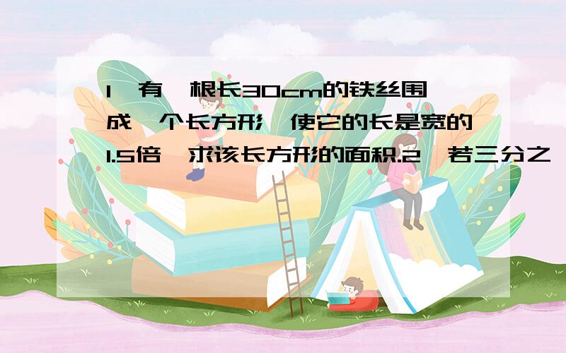 1、有一根长30cm的铁丝围成一个长方形,使它的长是宽的1.5倍,求该长方形的面积.2、若三分之一x-1与7/3x-7/3相等,则x=