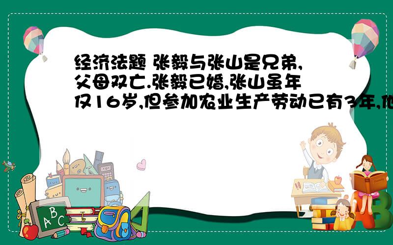 经济法题 张毅与张山是兄弟,父母双亡.张毅已婚,张山虽年仅16岁,但参加农业生产劳动已有3年,他与兄嫂一起生活,农余时间养兔子,顶个强劳力.近年,因兄嫂苛刻,张山决定单独生活.张山经社队