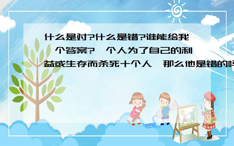 什么是对?什么是错?谁能给我一个答案?一个人为了自己的利益或生存而杀死十个人,那么他是错的吗?如果他是错的,难道他就不该有生存的权利吗?他就应该死吗?同理,十个人为了自己的利益或