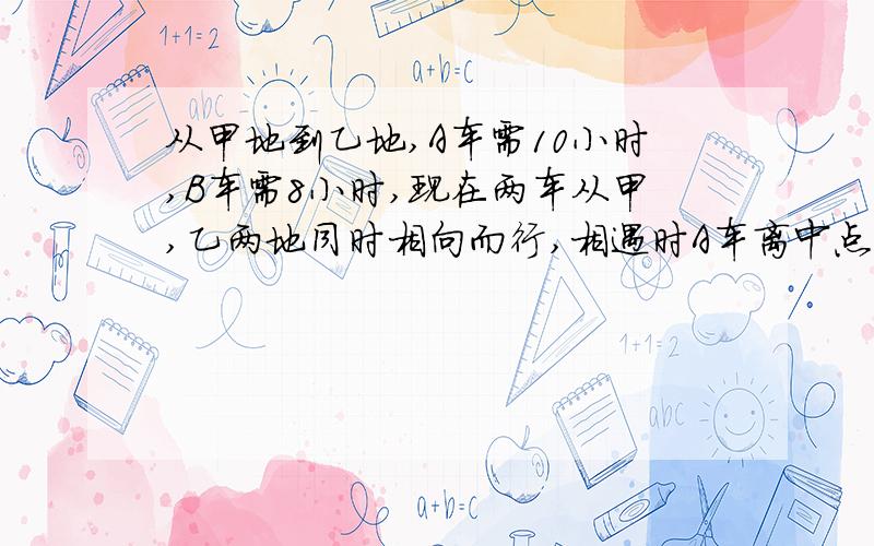 从甲地到乙地,A车需10小时,B车需8小时,现在两车从甲,乙两地同时相向而行,相遇时A车离中点30千米,甲乙两地相距多少千米?