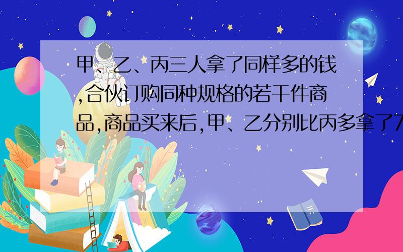 甲、乙、丙三人拿了同样多的钱,合伙订购同种规格的若干件商品,商品买来后,甲、乙分别比丙多拿了7、11件商品,最后结算时,甲付给丙14元,那么,乙应付给丙多少元?我算出来为70元,把你的算法