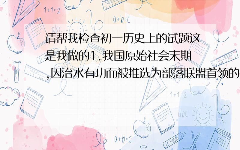 请帮我检查初一历史上的试题这是我做的1.我国原始社会末期,因治水有功而被推选为部落联盟首领的是DA黄帝 B荛 C禹 D舜2.下列制度中哪一项存在于原始社会CA分封制 B世袭制 C禅让制 D均田制3