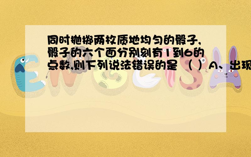 同时抛掷两枚质地均匀的骰子,骰子的六个面分别刻有1到6的点数,则下列说法错误的是 （ ）A、出现点数之和为2的结果只有一种B、出现点数之和为3的结果只有二种C、出现点数之和大于等于10