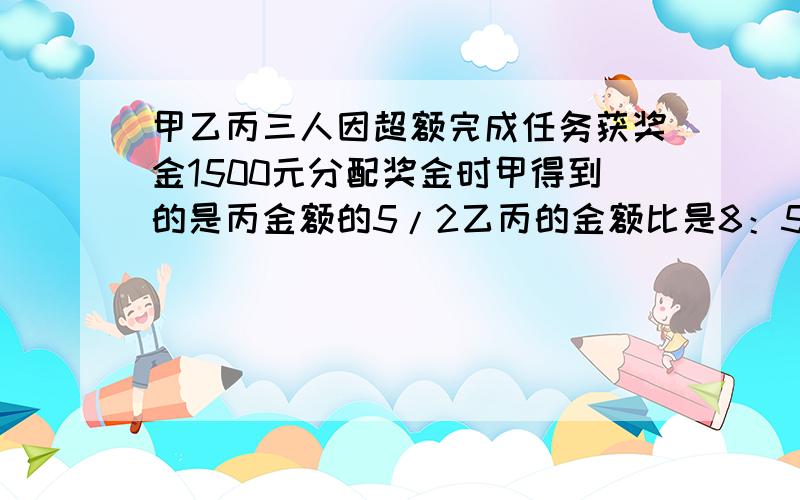 甲乙丙三人因超额完成任务获奖金1500元分配奖金时甲得到的是丙金额的5/2乙丙的金额比是8：5三人有奖金多少