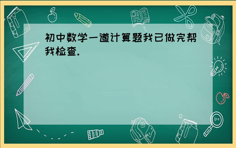 初中数学一道计算题我已做完帮我检查.