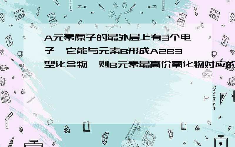 A元素原子的最外层上有3个电子,它能与元素B形成A2B3型化合物,则B元素最高价氧化物对应的水化物的化学式是A、B(OH)3 B、H2BO3 C、H2BO4 D、H3BO4