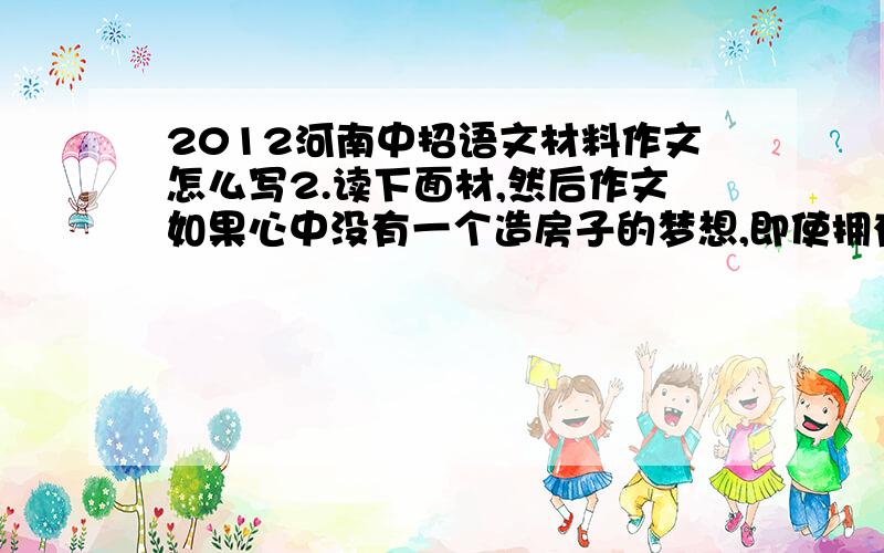 2012河南中招语文材料作文怎么写2.读下面材,然后作文如果心中没有一个造房子的梦想,即使拥有天下所有的砖头也没有用；但如果只有造房子的梦想而没有砖头,梦想也无法实现.根据材料寓意