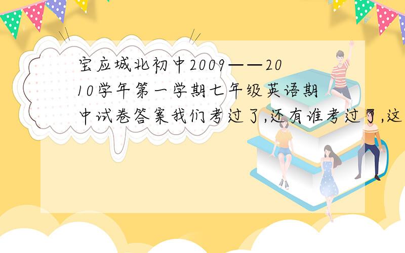 宝应城北初中2009——2010学年第一学期七年级英语期中试卷答案我们考过了,还有谁考过了,这次好难.听力ACBBBBCABABCCBBBABCB笔试阅读短文(A)ADBBB