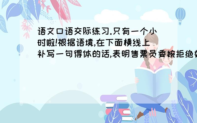 语文口语交际练习.只有一个小时啦!根据语境,在下面横线上补写一句得体的话,表明售票员委婉拒绝妇女的要求.下雨天,一个妇女带着她的宠物上了公共汽车.那条小狗又湿又脏,妇女对售票员