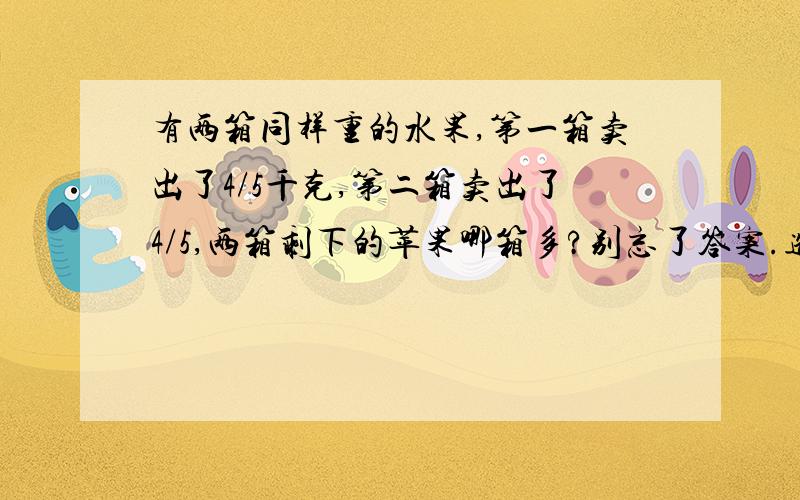 有两箱同样重的水果,第一箱卖出了4/5千克,第二箱卖出了4/5,两箱剩下的苹果哪箱多?别忘了答案.选择 ①第一箱剩下的多 ②第二箱剩下的多 ③两箱剩下的一样多 ④无法判定