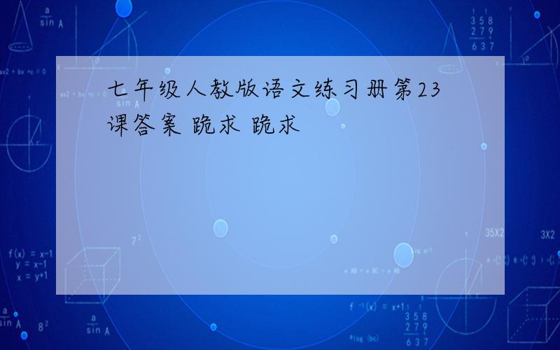 七年级人教版语文练习册第23课答案 跪求 跪求