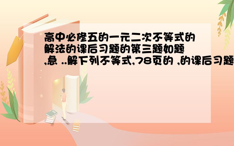 高中必修五的一元二次不等式的解法的课后习题的第三题如题 ,急 ..解下列不等式,78页的 ,的课后习题