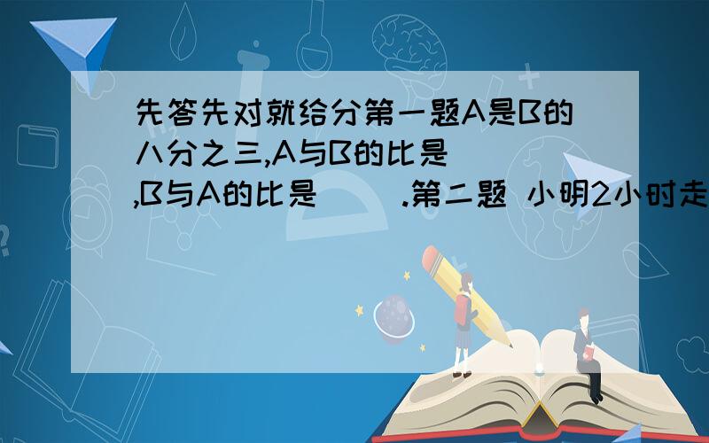 先答先对就给分第一题A是B的八分之三,A与B的比是（ ）,B与A的比是（ ）.第二题 小明2小时走了9千米.小英3小时走了11千米,小明和小英走的时间比是（ ）,小明和小英所走的路程比是（ ）第三