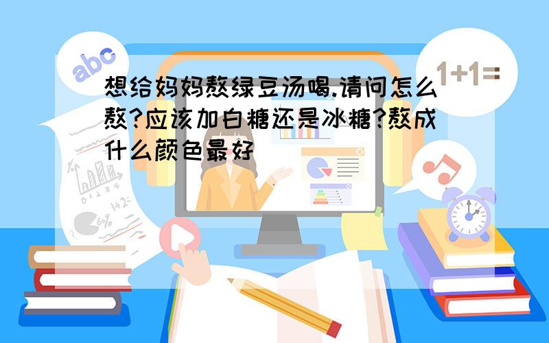 想给妈妈熬绿豆汤喝.请问怎么熬?应该加白糖还是冰糖?熬成什么颜色最好