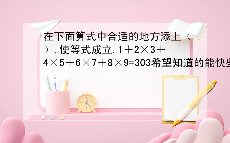 在下面算式中合适的地方添上（）,使等式成立.1＋2×3＋4×5＋6×7＋8×9=303希望知道的能快些告诉我,