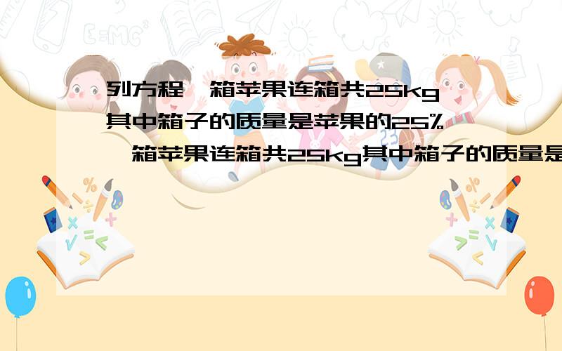 列方程一箱苹果连箱共25kg其中箱子的质量是苹果的25%一箱苹果连箱共25kg其中箱子的质量是苹果的25%苹果的质量是多少kg列方程