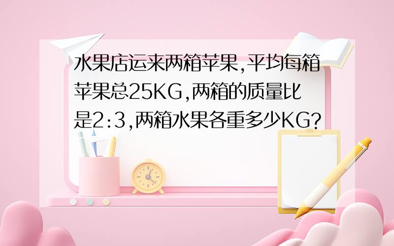 水果店运来两箱苹果,平均每箱苹果总25KG,两箱的质量比是2:3,两箱水果各重多少KG?