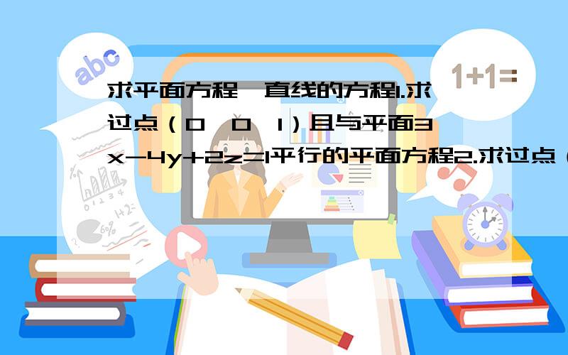 求平面方程、直线的方程1.求过点（0,0,1）且与平面3x-4y+2z=1平行的平面方程2.求过点（1,1,1）且与直线（x-1）/2 =(y-2)/3 =(z-3)/4平行的直线的方程