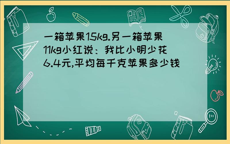 一箱苹果15kg.另一箱苹果11kg小红说：我比小明少花6.4元,平均每千克苹果多少钱