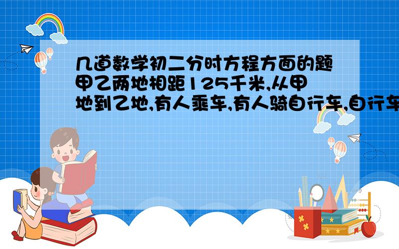 几道数学初二分时方程方面的题甲乙两地相距125千米,从甲地到乙地,有人乘车,有人骑自行车,自行车比汽车早出发4小时,晚到1/2小时,已知骑车的速度与乘车的速度之比为2：5,求自行车与汽车的