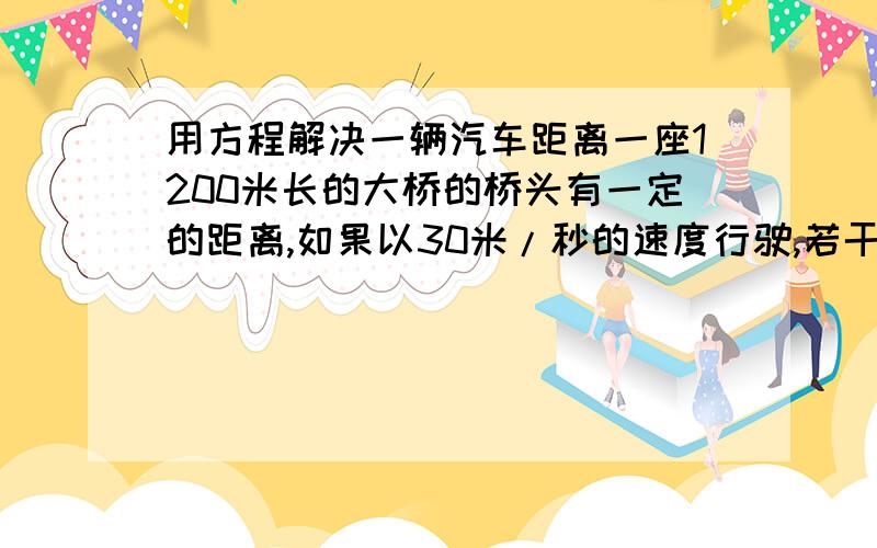 用方程解决一辆汽车距离一座1200米长的大桥的桥头有一定的距离,如果以30米/秒的速度行驶,若干秒之后,刚好行驶到桥上的一半,如果以40米/秒的速度行驶,行驶同样的时间,则完全通过大桥并超