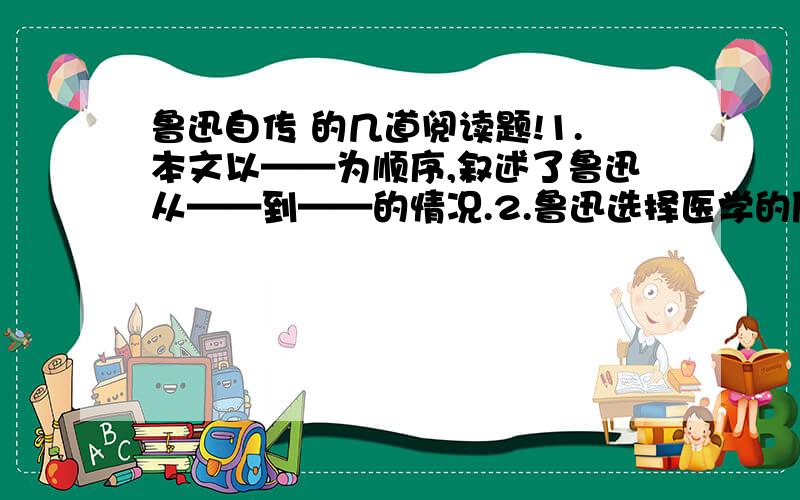 鲁迅自传 的几道阅读题!1.本文以——为顺序,叙述了鲁迅从——到——的情况.2.鲁迅选择医学的原因是________,后又决定弃医从文的原因是_______,从这可以看出鲁迅是歌怎样的人?3.第三段划线部