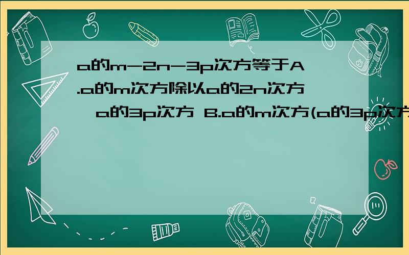 a的m-2n-3p次方等于A.a的m次方除以a的2n次方*a的3p次方 B.a的m次方(a的3p次方除以a的2n次方） C.a的m次方除以（a的2n次方*a的3p次方)D.a的m次方*a的3p次方*a的2n次方