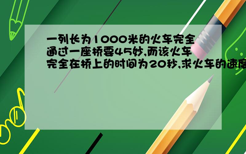 一列长为1000米的火车完全通过一座桥要45妙,而该火车完全在桥上的时间为20秒,求火车的速度和桥长一元一次方程