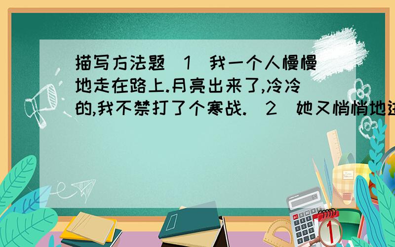 描写方法题（1）我一个人慢慢地走在路上.月亮出来了,冷冷的,我不禁打了个寒战.（2）她又悄悄地进来,眼边红红的,看着我.（3）我想到他们马上会逼我去向万方要回羚羊,心里难过极了.万方