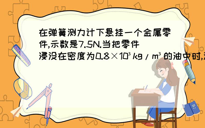 在弹簧测力计下悬挂一个金属零件,示数是7.5N.当把零件浸没在密度为0.8×10³kg/m³的油中时,测力计的示数是6.6N,金属零件的体积有多大?[求运算过程]