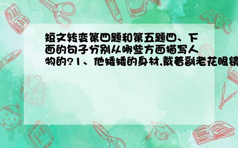 短文转变第四题和第五题四、下面的句子分别从哪些方面描写人物的?1、他矮矮的身材,戴着副老花眼镜,嗓门特别大（ ）2、小同学看见他都亲热的叫一声：“老伯伯好!”（ ）五、你如何历