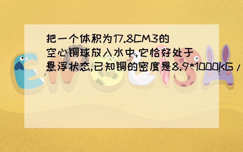 把一个体积为17.8CM3的空心铜球放入水中,它恰好处于悬浮状态,已知铜的密度是8.9*1000KG/M3,g=10N/KG求1.空心铜球的重力2.空心铜球部分的体积