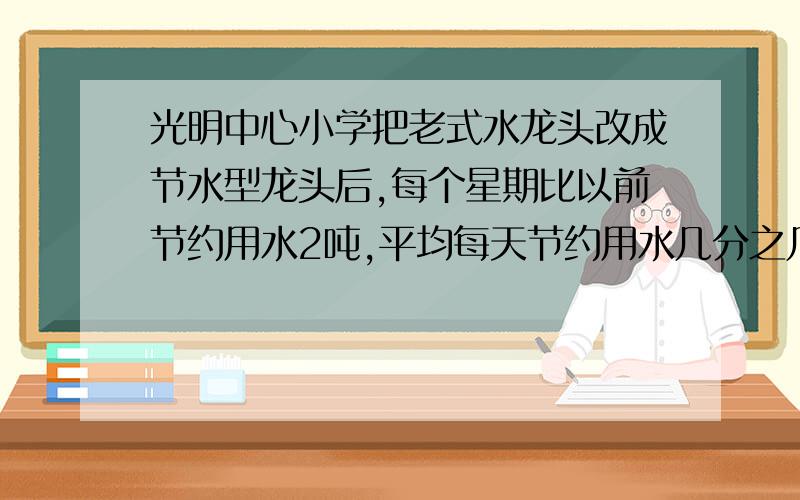 光明中心小学把老式水龙头改成节水型龙头后,每个星期比以前节约用水2吨,平均每天节约用水几分之几吨?2.工地运来一批钢材,其中圆形钢材2吨,方形钢材 25 吨,其它钢材 17 吨,这批钢材共有多