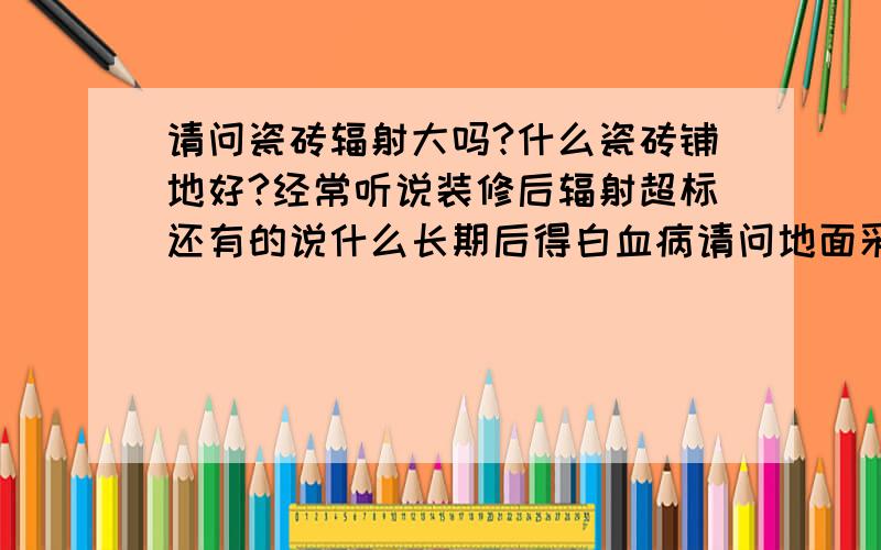 请问瓷砖辐射大吗?什么瓷砖铺地好?经常听说装修后辐射超标还有的说什么长期后得白血病请问地面采用多是瓷砖铺什么瓷砖是环保,不用担心的