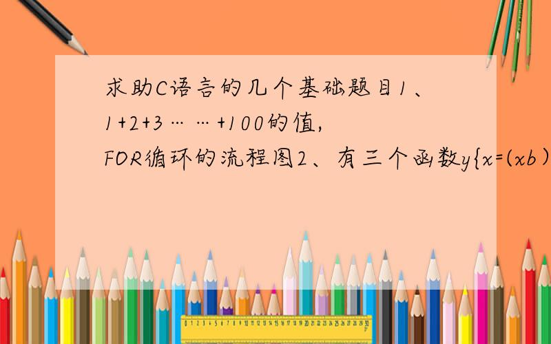 求助C语言的几个基础题目1、1+2+3……+100的值,FOR循环的流程图2、有三个函数y{x=(xb）&&!c||!3、!(x=a)&&(y=b)&&0(4) 4、!(a+b)+c-1&&b+c/2