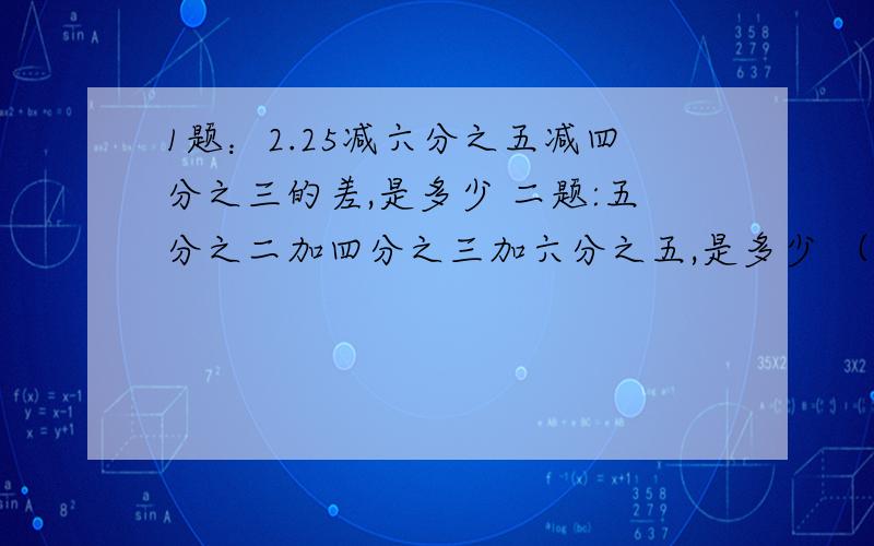 1题：2.25减六分之五减四分之三的差,是多少 二题:五分之二加四分之三加六分之五,是多少 （简算）