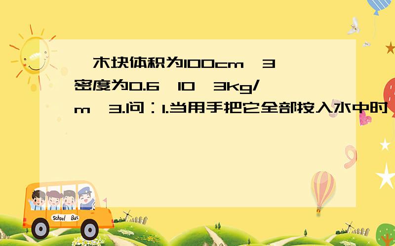 一木块体积为100cm^3,密度为0.6*10^3kg/m^3.问：1.当用手把它全部按入水中时,木块受到的浮力为多大?2.松手后木块静止时露出水面的体积有多大?此时受到浮力多大?