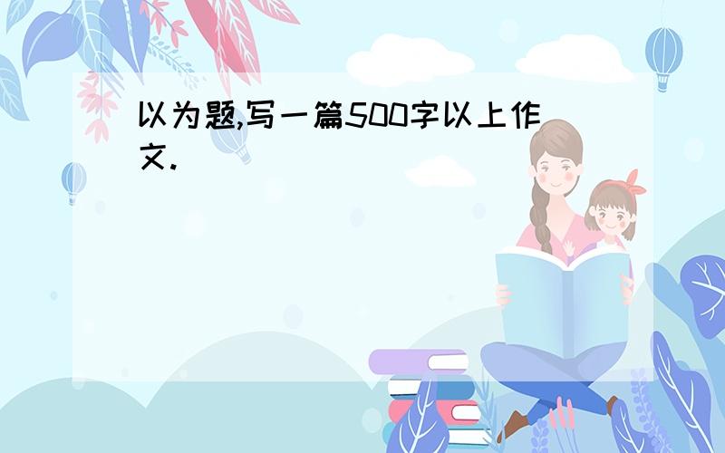 以为题,写一篇500字以上作文.