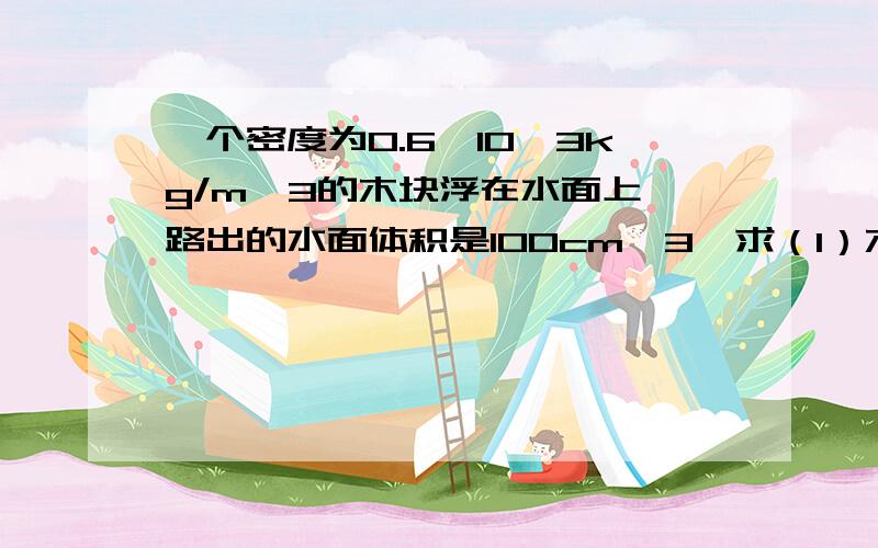 一个密度为0.6*10^3kg/m^3的木块浮在水面上,路出的水面体积是100cm^3,求（1）木块的体积（2）木块的质量