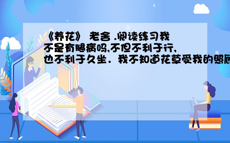 《养花》 老舍 .阅读练习我不是有腿病吗,不但不利于行,也不利于久坐．我不知道花草受我的照顾,感谢我不感谢；我可得感谢它们．我工作的时候,总是写一会儿就到院子里去看看,浇浇这棵,