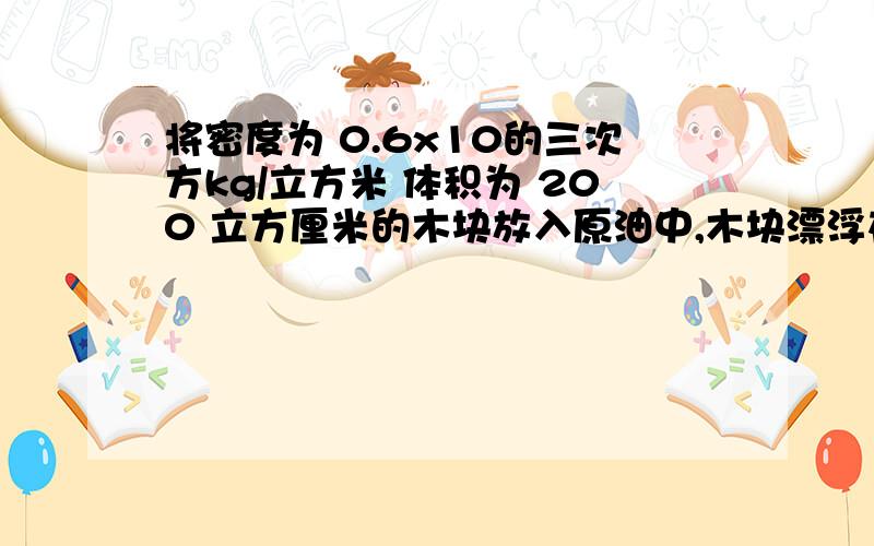 将密度为 0.6x10的三次方kg/立方米 体积为 200 立方厘米的木块放入原油中,木块漂浮在油面上,.将密度为 0.6x10的三次方kg/立方米 体积为 200 立方厘米的木块放入一桶原油中,木块漂浮在油面上,经